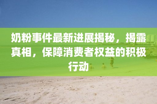 奶粉事件最新进展揭秘，揭露真相，保障消费者权益的积极行动