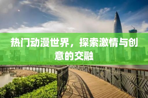 热门动漫世界，探索激情与创意的交融