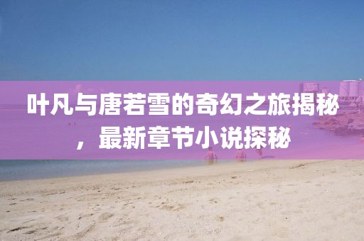 叶凡与唐若雪的奇幻之旅揭秘，最新章节小说探秘