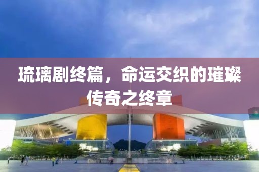 琉璃剧终篇，命运交织的璀璨传奇之终章