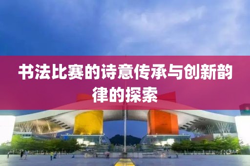 书法比赛的诗意传承与创新韵律的探索