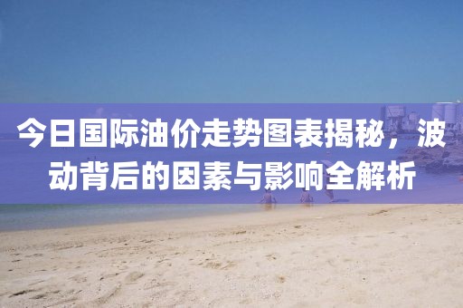 今日国际油价走势图表揭秘，波动背后的因素与影响全解析