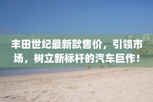丰田世纪最新款售价，引领市场，树立新标杆的汽车巨作！