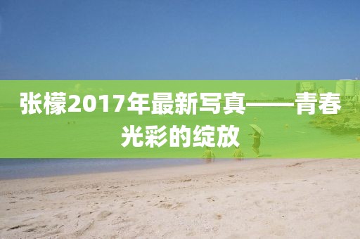 张檬2017年最新写真——青春光彩的绽放