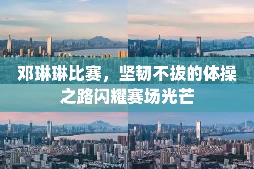 邓琳琳比赛，坚韧不拔的体操之路闪耀赛场光芒