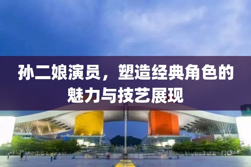 孙二娘演员，塑造经典角色的魅力与技艺展现