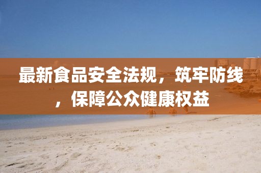 最新食品安全法规，筑牢防线，保障公众健康权益