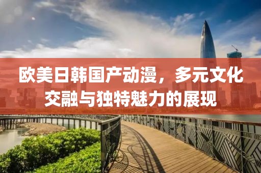 欧美日韩国产动漫，多元文化交融与独特魅力的展现