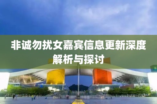 非诚勿扰女嘉宾信息更新深度解析与探讨