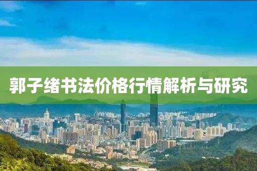郭子绪书法价格行情解析与研究