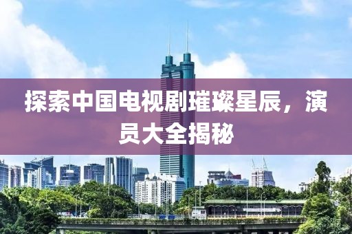 探索中国电视剧璀璨星辰，演员大全揭秘