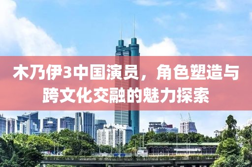 木乃伊3中国演员，角色塑造与跨文化交融的魅力探索