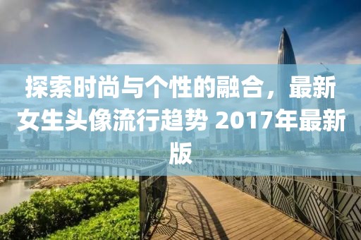探索时尚与个性的融合，最新女生头像流行趋势 2017年最新版