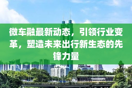 微车融最新动态，引领行业变革，塑造未来出行新生态的先锋力量