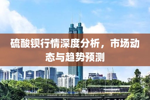 硫酸钡行情深度分析，市场动态与趋势预测