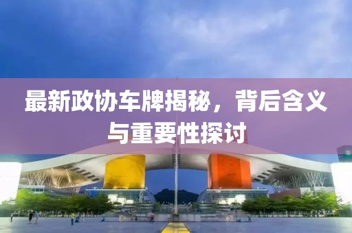 最新政协车牌揭秘，背后含义与重要性探讨