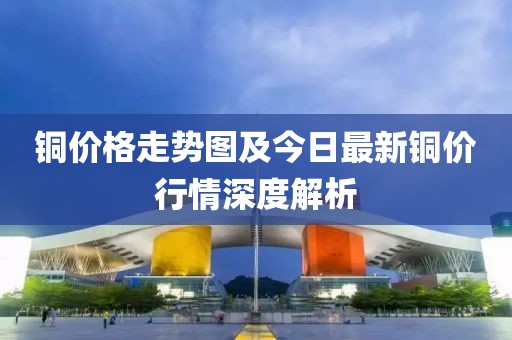 铜价格走势图及今日最新铜价行情深度解析