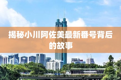 揭秘小川阿佐美最新番号背后的故事