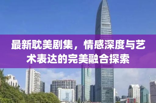最新耽美剧集，情感深度与艺术表达的完美融合探索