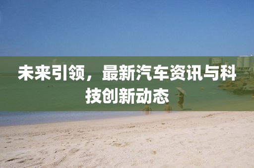 未来引领，最新汽车资讯与科技创新动态