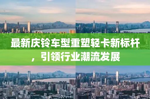 最新庆铃车型重塑轻卡新标杆，引领行业潮流发展