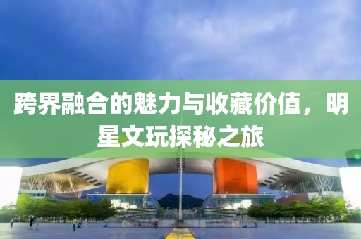 跨界融合的魅力与收藏价值，明星文玩探秘之旅