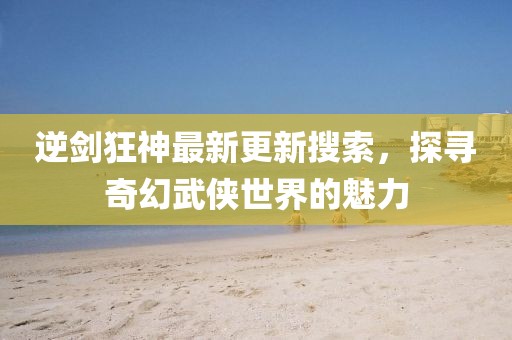 逆剑狂神最新更新搜索，探寻奇幻武侠世界的魅力