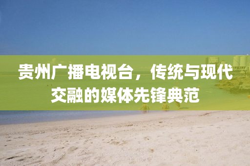 贵州广播电视台，传统与现代交融的媒体先锋典范