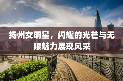 扬州女明星，闪耀的光芒与无限魅力展现风采