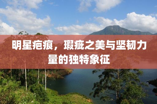明星疤痕，瑕疵之美与坚韧力量的独特象征