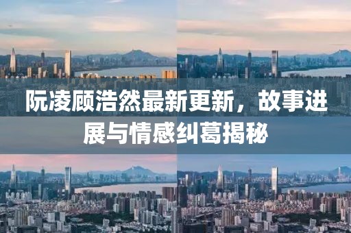 阮凌顾浩然最新更新，故事进展与情感纠葛揭秘