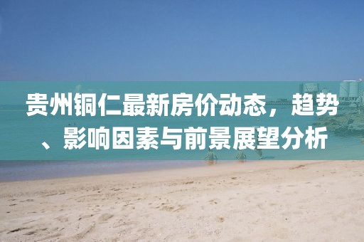 贵州铜仁最新房价动态，趋势、影响因素与前景展望分析