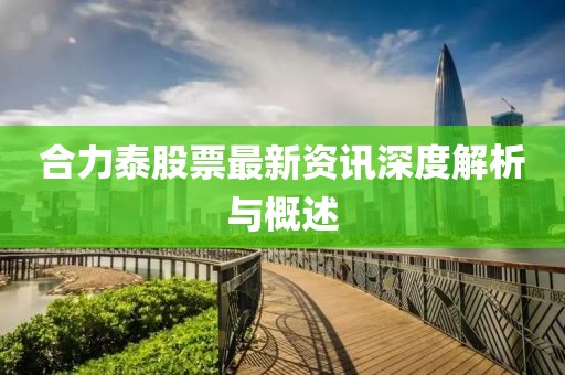 合力泰股票最新资讯深度解析与概述