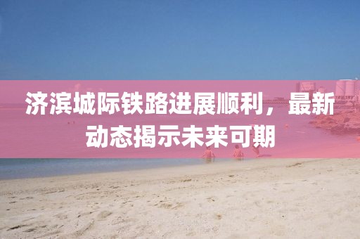 济滨城际铁路进展顺利，最新动态揭示未来可期