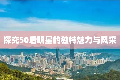 探究50后明星的独特魅力与风采