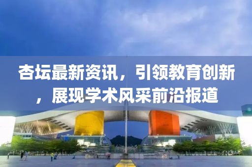杏坛最新资讯，引领教育创新，展现学术风采前沿报道