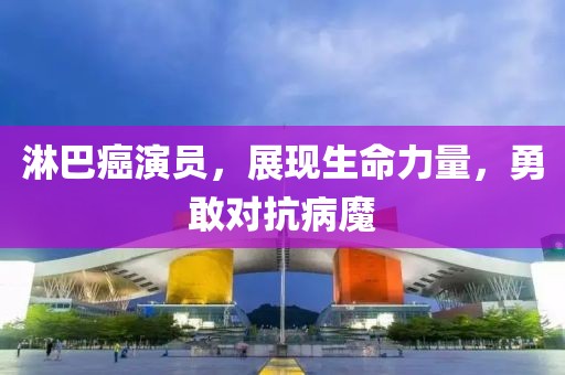 淋巴癌演员，展现生命力量，勇敢对抗病魔