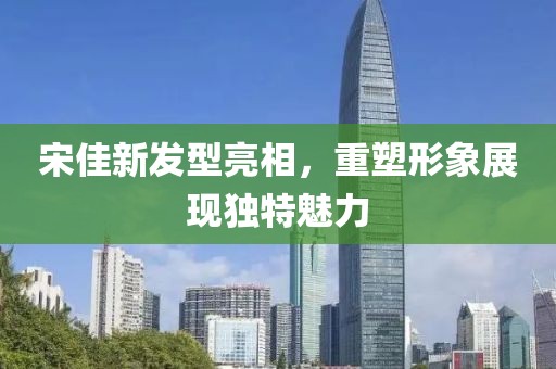 宋佳新发型亮相，重塑形象展现独特魅力