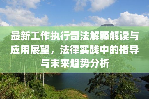 最新工作执行司法解释解读与应用展望，法律实践中的指导与未来趋势分析