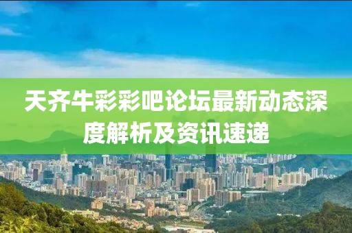 天齐牛彩彩吧论坛最新动态深度解析及资讯速递