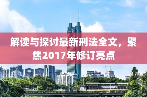 解读与探讨最新刑法全文，聚焦2017年修订亮点