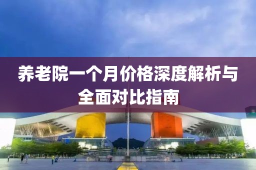 养老院一个月价格深度解析与全面对比指南