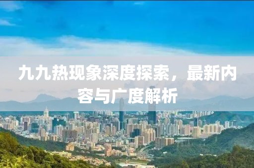 九九热现象深度探索，最新内容与广度解析