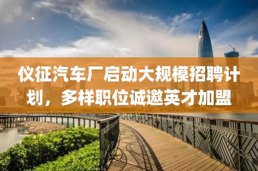 仪征汽车厂启动大规模招聘计划，多样职位诚邀英才加盟