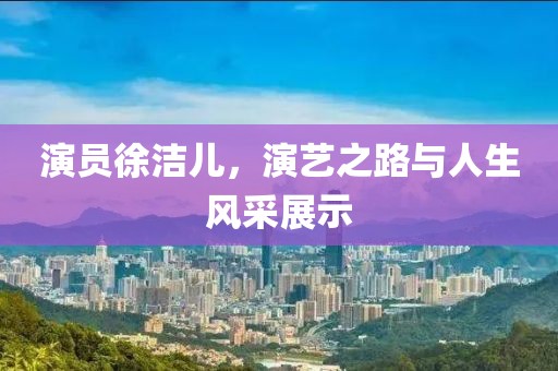 演员徐洁儿，演艺之路与人生风采展示