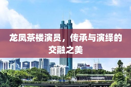 龙凤茶楼演员，传承与演绎的交融之美
