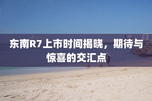东南R7上市时间揭晓，期待与惊喜的交汇点