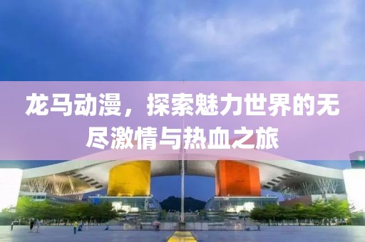 龙马动漫，探索魅力世界的无尽激情与热血之旅