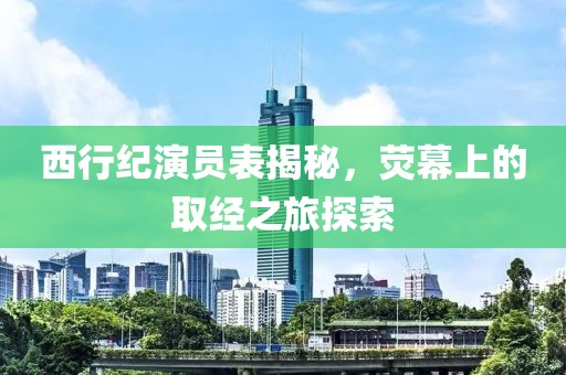 西行纪演员表揭秘，荧幕上的取经之旅探索