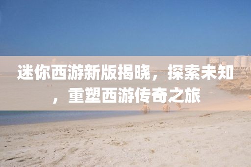 迷你西游新版揭晓，探索未知，重塑西游传奇之旅
